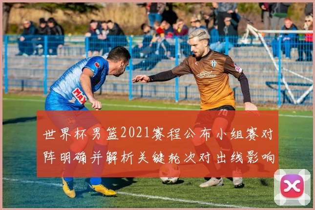 世界杯男篮2021赛程公布小组赛对阵明确并解析关键轮次对出线影响