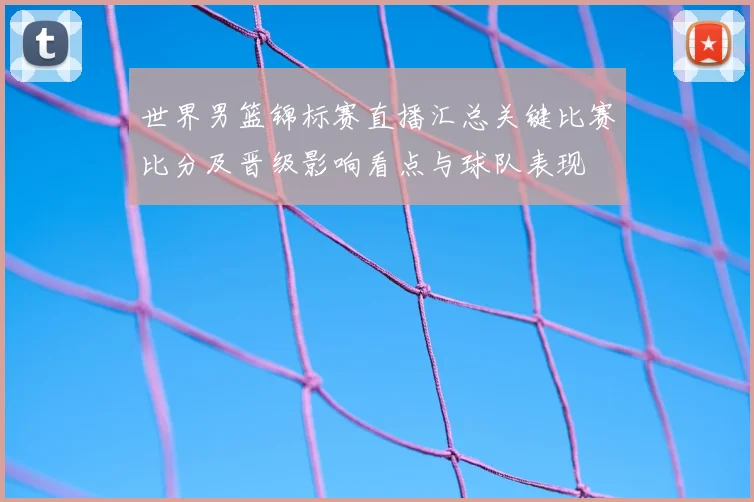 世界男篮锦标赛直播汇总关键比赛比分及晋级影响看点与球队表现