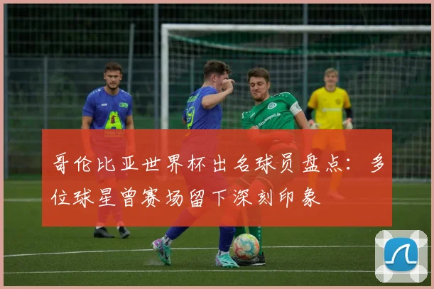 哥伦比亚世界杯出名球员盘点：多位球星曾赛场留下深刻印象