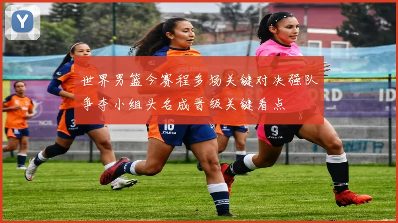世界男篮今赛程多场关键对决强队争夺小组头名成晋级关键看点