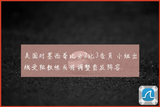 美国对墨西哥比分2比3告负 小组出线受阻教练或将调整首发阵容