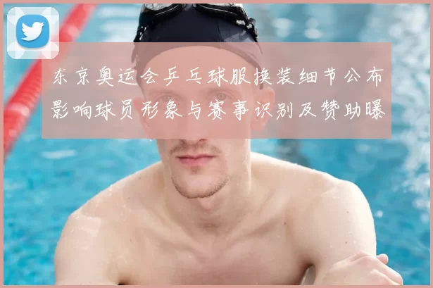 东京奥运会乒乓球服换装细节公布影响球员形象与赛事识别及赞助曝光