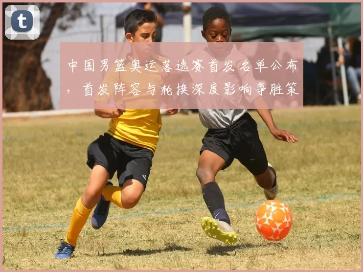 中国男篮奥运落选赛首发名单公布，首发阵容与轮换深度影响争胜策略