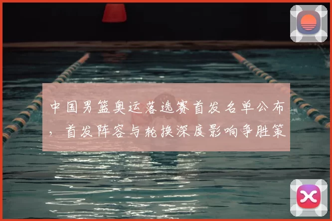 中国男篮奥运落选赛首发名单公布，首发阵容与轮换深度影响争胜策略