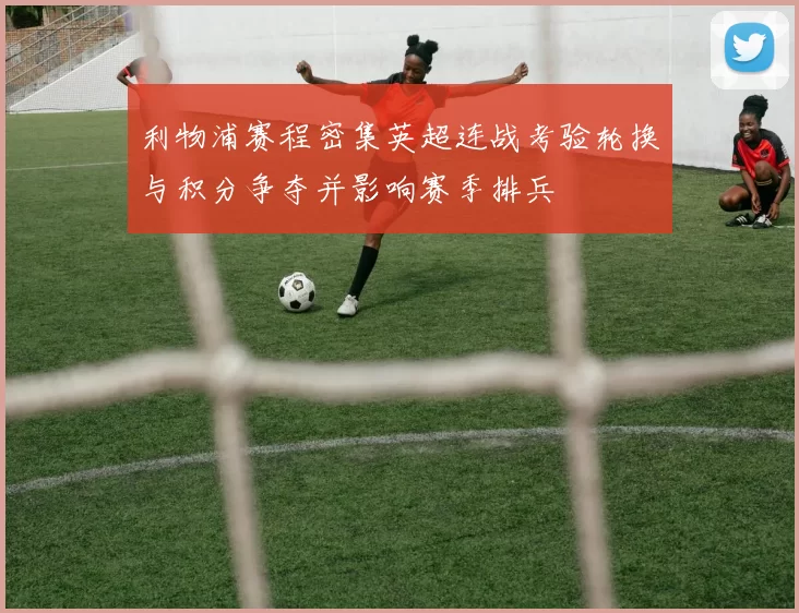 利物浦赛程密集英超连战考验轮换与积分争夺并影响赛季排兵