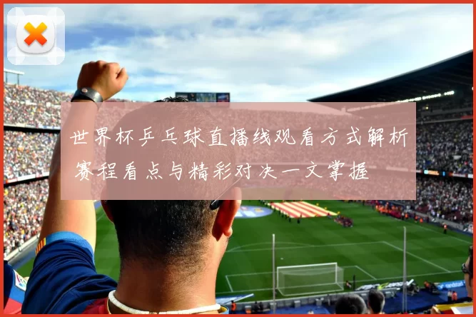 世界杯乒乓球直播线观看方式解析 赛程看点与精彩对决一文掌握