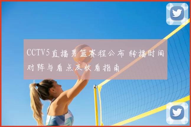 CCTV5直播男篮赛程公布 转播时间对阵与看点及收看指南