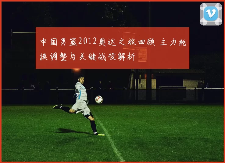 中国男篮2012奥运之旅回顾 主力轮换调整与关键战役解析