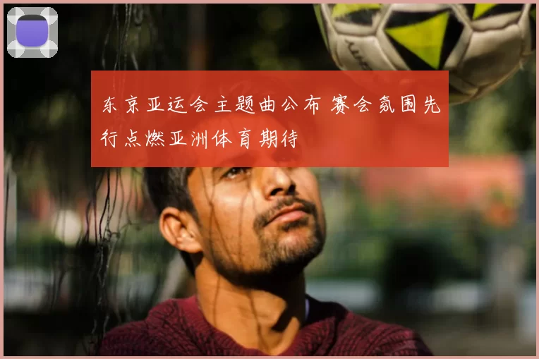东京亚运会主题曲公布 赛会氛围先行点燃亚洲体育期待