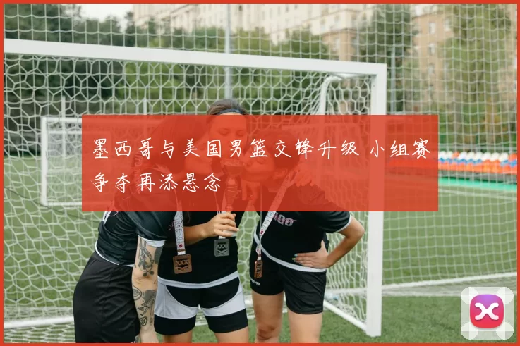 墨西哥与美国男篮交锋升级 小组赛争夺再添悬念