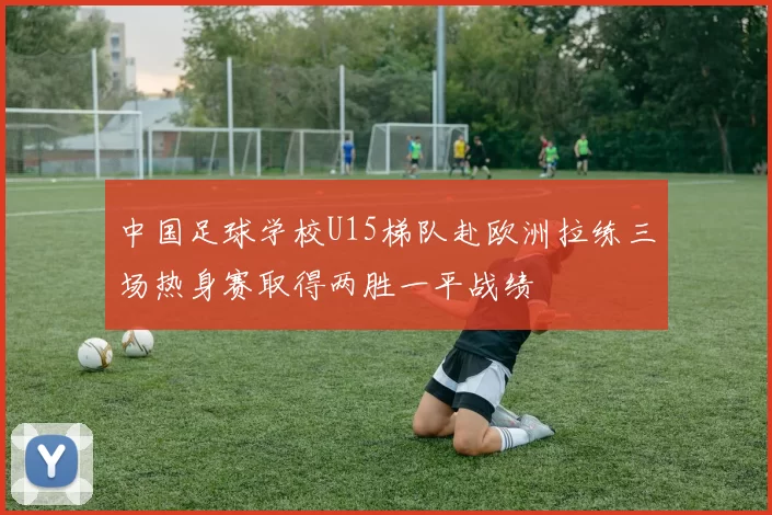 中国足球学校U15梯队赴欧洲拉练三场热身赛取得两胜一平战绩
