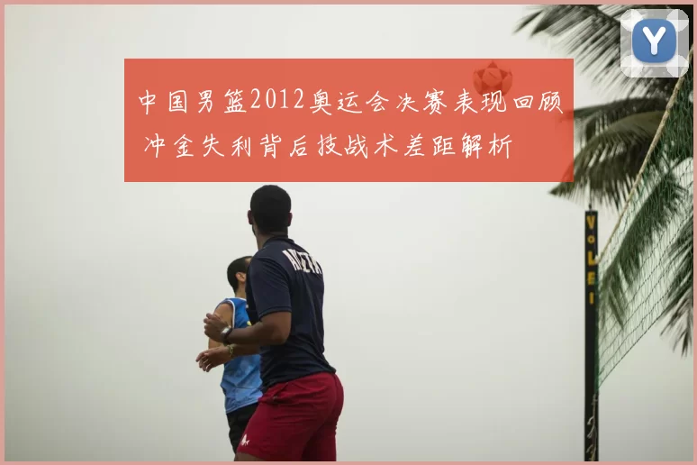 中国男篮2012奥运会决赛表现回顾 冲金失利背后技战术差距解析