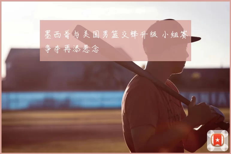 墨西哥与美国男篮交锋升级 小组赛争夺再添悬念