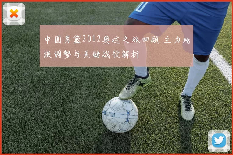 中国男篮2012奥运之旅回顾 主力轮换调整与关键战役解析
