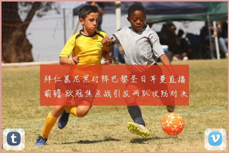 拜仁慕尼黑对阵巴黎圣日耳曼直播前瞻 欧冠焦点战引发两队攻防对决