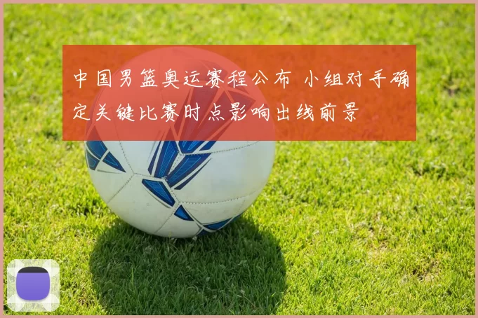 中国男篮奥运赛程公布 小组对手确定关键比赛时点影响出线前景