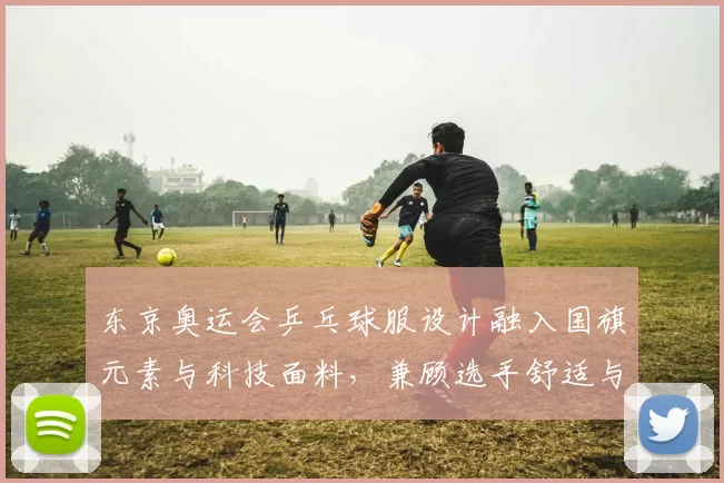 东京奥运会乒乓球服设计融入国旗元素与科技面料，兼顾选手舒适与场上辨识