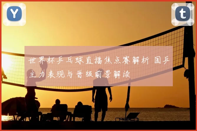 世界杯乒乓球直播焦点赛解析 国乒主力表现与晋级前景解读