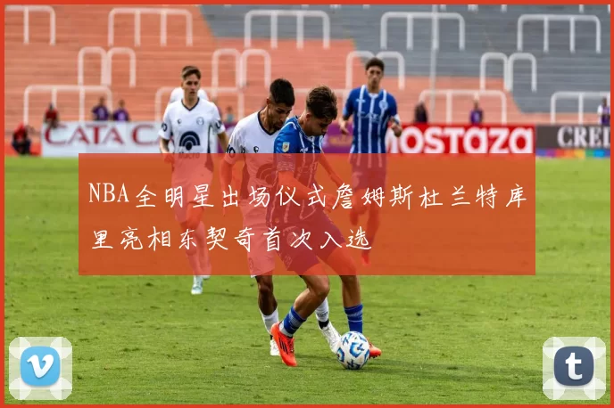 NBA全明星出场仪式詹姆斯杜兰特库里亮相东契奇首次入选