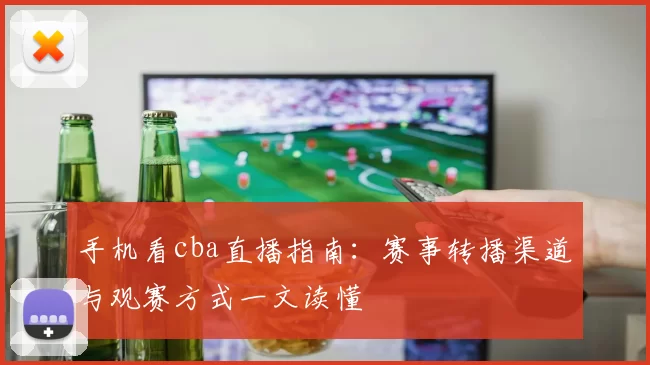 手机看cba直播指南：赛事转播渠道与观赛方式一文读懂