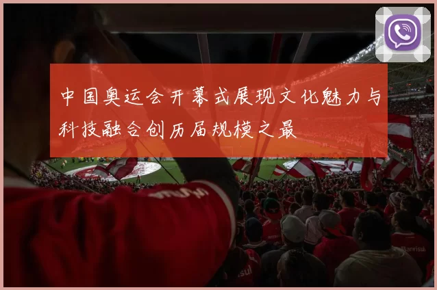 中国奥运会开幕式展现文化魅力与科技融合创历届规模之最