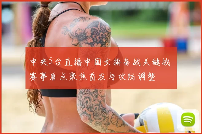 中央5台直播中国女排备战关键战 赛事看点聚焦首发与攻防调整