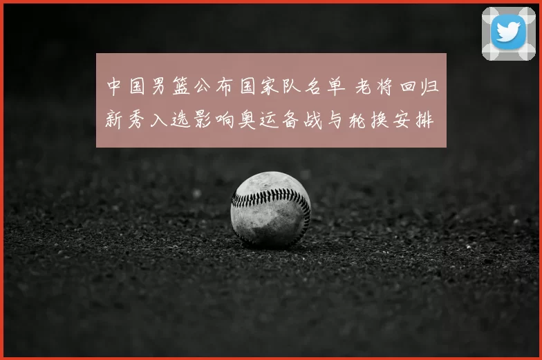 中国男篮公布国家队名单 老将回归新秀入选影响奥运备战与轮换安排