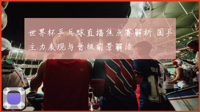 世界杯乒乓球直播焦点赛解析 国乒主力表现与晋级前景解读