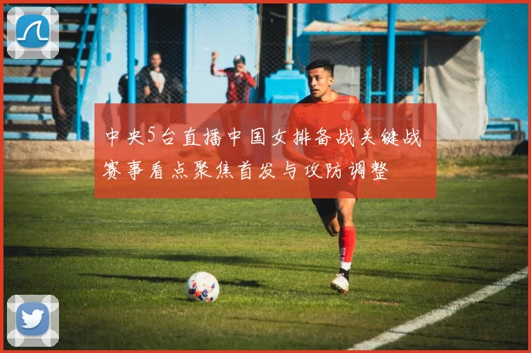 中央5台直播中国女排备战关键战 赛事看点聚焦首发与攻防调整