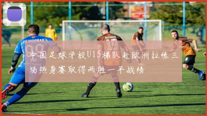 中国足球学校U15梯队赴欧洲拉练三场热身赛取得两胜一平战绩