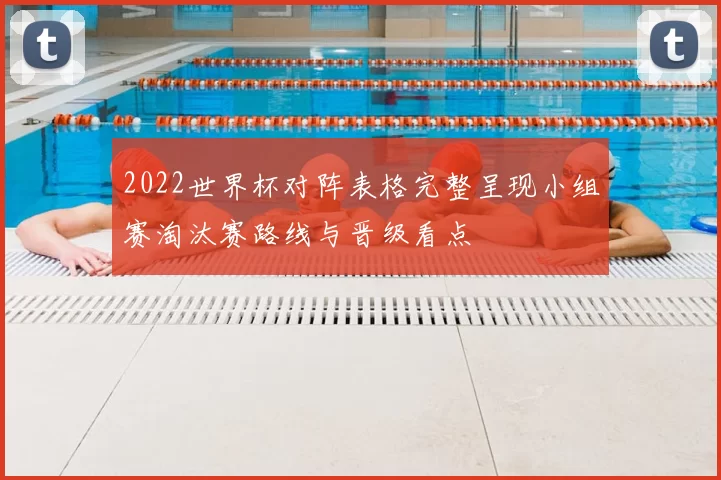 2022世界杯对阵表格完整呈现小组赛淘汰赛路线与晋级看点