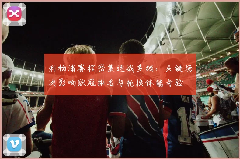 利物浦赛程密集连战多线，关键场次影响欧冠排名与轮换体能考验