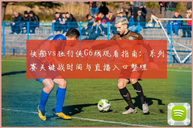 快船vs独行侠G6线观看指南：系列赛关键战时间与直播入口整理