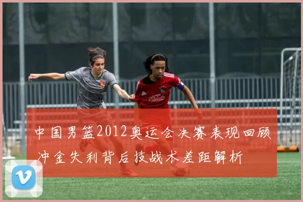 中国男篮2012奥运会决赛表现回顾 冲金失利背后技战术差距解析