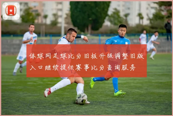 体球网足球比分旧板升级调整旧版入口继续提供赛事比分查询服务