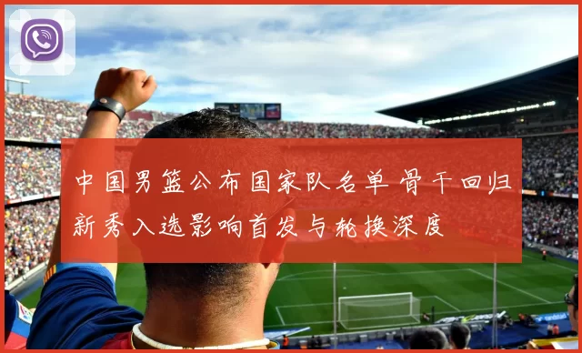 中国男篮公布国家队名单 骨干回归新秀入选影响首发与轮换深度